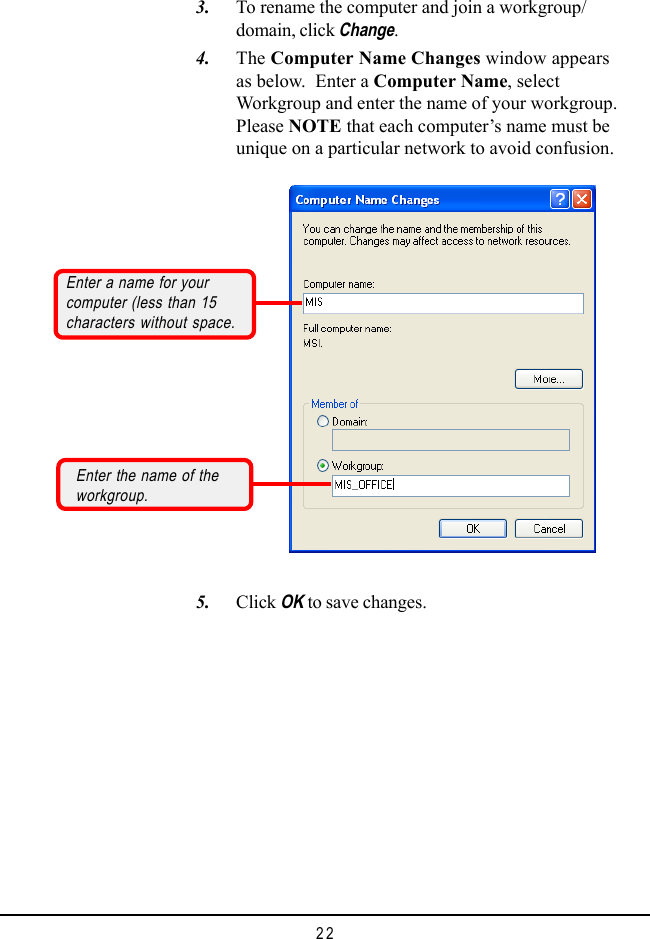 22    3. To rename the computer and join a workgroup/domain, click Change.    4. The Computer Name Changes window appearsas below.  Enter a Computer Name, selectWorkgroup and enter the name of your workgroup.Please NOTE that each computer&rsquo;s name must beunique on a particular network to avoid confusion.    5. Click OK to save changes.Enter a name for yourcomputer (less than 15characters without space.Enter the name of theworkgroup.