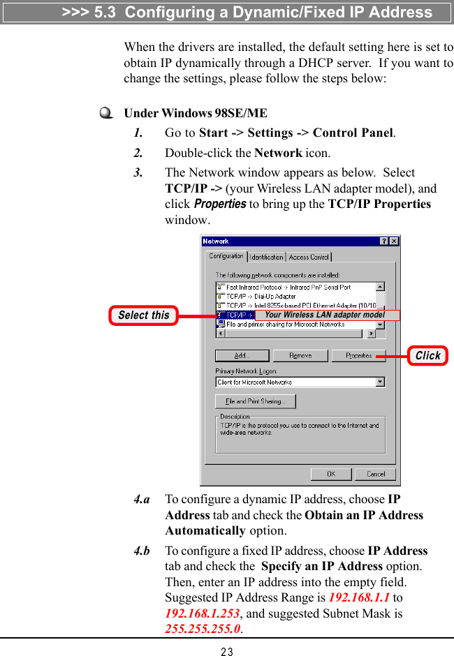 23   4.a To configure a dynamic IP address, choose IPAddress tab and check the Obtain an IP AddressAutomatically option.   4.b To configure a fixed IP address, choose IP Addresstab and check the  Specify an IP Address option.Then, enter an IP address into the empty field.Suggested IP Address Range is 192.168.1.1 to192.168.1.253, and suggested Subnet Mask is255.255.255.0.Under Windows 98SE/ME   1. Go to Start -> Settings -> Control Panel.   2. Double-click the Network icon.   3. The Network window appears as below.  SelectTCP/IP -> (your Wireless LAN adapter model), andclick Properties to bring up the TCP/IP Propertieswindow.Select thisWhen the drivers are installed, the default setting here is set toobtain IP dynamically through a DHCP server.  If you want tochange the settings, please follow the steps below:ClickYour Wireless LAN adapter model>>> 5.3  Configuring a Dynamic/Fixed IP Address