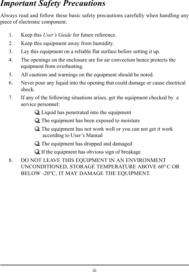 iiiImportant Safety PrecautionsAlways read and follow these basic safety precautions carefully when handling anypiece of electronic component.1. Keep this User&rsquo;s Guide for future reference.2. Keep this equipment away from humidity.3. Lay this equipment on a reliable flat surface before setting it up.4. The openings on the enclosure are for air convection hence protects theequipment from overheating.5. All cautions and warnings on the equipment should be noted.6. Never pour any liquid into the opening that could damage or cause electricalshock.7. If any of the following situations arises, get the equipment checked by  aservice personnel:Liquid has penetrated into the equipmentThe equipment has been exposed to moistureThe equipment has not work well or you can not get it work      according to User&rsquo;s ManualThe equipment has dropped and damagedIf the equipment has obvious sign of breakage8. DO NOT LEAVE THIS EQUIPMENT IN AN ENVIRONMENTUNCONDITIONED, STORAGE TEMPERATURE ABOVE 60O C ORBELOW -20OC, IT MAY DAMAGE THE EQUIPMENT.