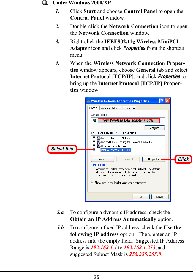 25   5.a To configure a dynamic IP address, check theObtain an IP Address Automatically option.   5.b To configure a fixed IP address, check the Use thefollowing IP address option.  Then, enter an IPaddress into the empty field.  Suggested IP AddressRange is 192.168.1.1 to 192.168.1.253, andsuggested Subnet Mask is 255.255.255.0.Select thisClickYour Wireless LAN adapter modelUnder Windows 2000/XP  1. Click Start and choose Control Panel to open theControl Panel window.  2. Double-click the Network Connection icon to openthe Network Connection window.  3. Right-click the IEEE802.11g Wireless MiniPCIAdapter icon and click Properties from the shortcutmenu.  4. When the Wireless Network Connection Proper-ties window appears, choose General tab and selectInternet Protocol [TCP/IP], and click Properties tobring up the Internet Protocol [TCP/IP] Proper-ties window.