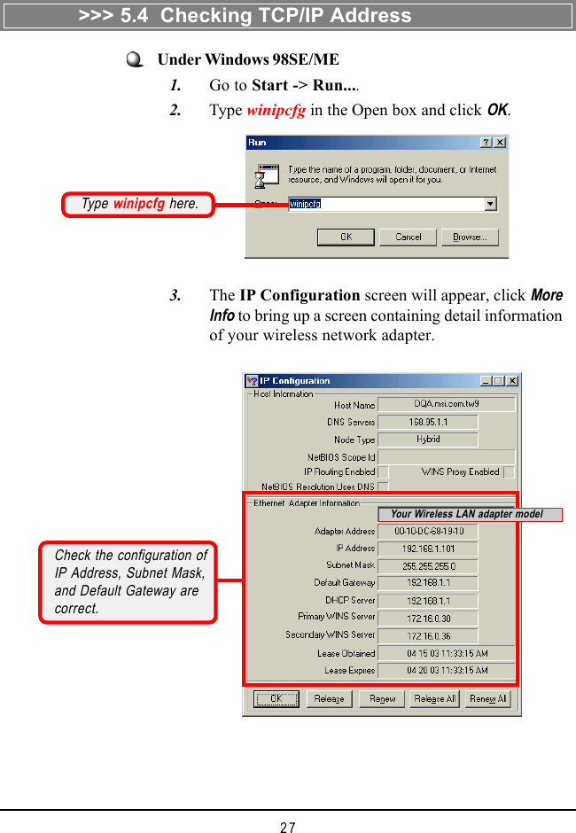 27Under Windows 98SE/ME   1. Go to Start -> Run....   2. Type winipcfg in the Open box and click OK.Type winipcfg here.   3. The IP Configuration screen will appear, click MoreInfo to bring up a screen containing detail informationof your wireless network adapter.Check the configuration ofIP Address, Subnet Mask,and Default Gateway arecorrect.>>> 5.4  Checking TCP/IP AddressYour Wireless LAN adapter model