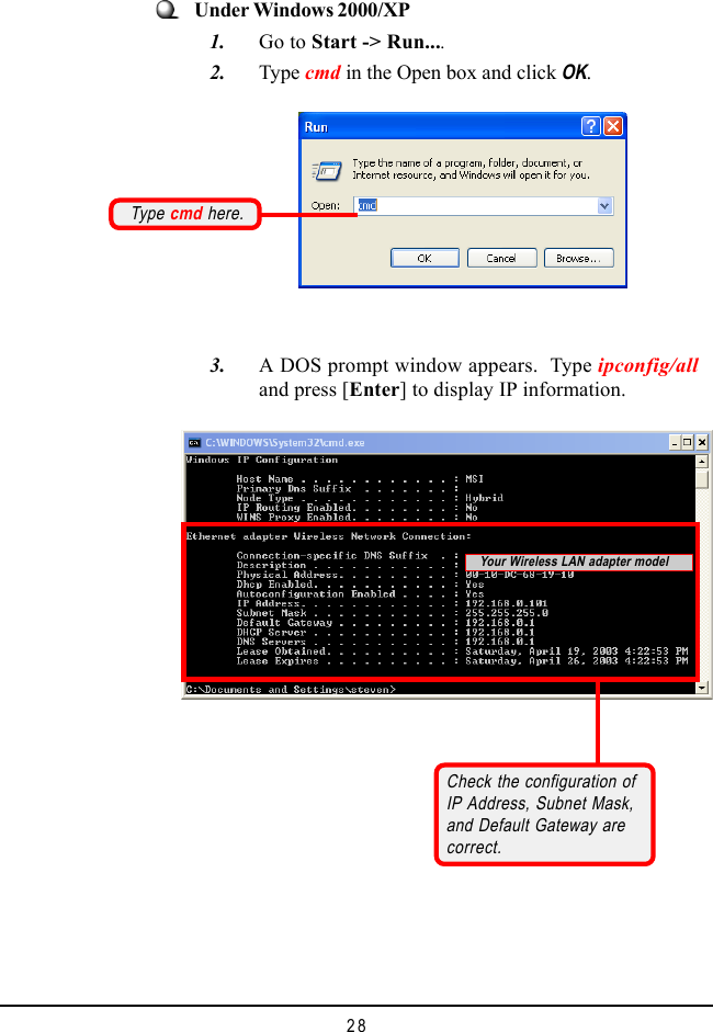 28Check the configuration ofIP Address, Subnet Mask,and Default Gateway arecorrect.Under Windows 2000/XP   1. Go to Start -> Run....   2. Type cmd in the Open box and click OK.   3. A DOS prompt window appears.  Type ipconfig/alland press [Enter] to display IP information.Type cmd here.Your Wireless LAN adapter model