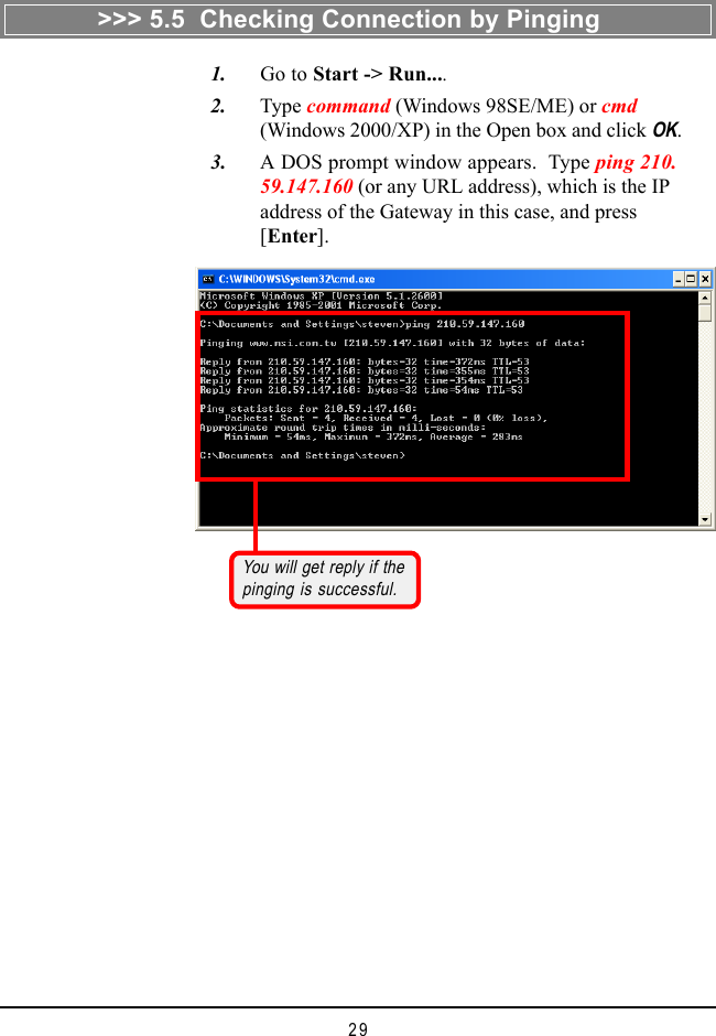 29   1. Go to Start -> Run....   2. Type command (Windows 98SE/ME) or cmd(Windows 2000/XP) in the Open box and click OK.   3. A DOS prompt window appears.  Type ping 210.59.147.160 (or any URL address), which is the IPaddress of the Gateway in this case, and press[Enter].You will get reply if thepinging is successful.>>> 5.5  Checking Connection by Pinging