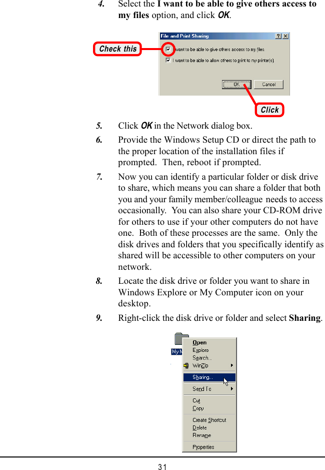 31    4. Select the I want to be able to give others access tomy files option, and click OK.Check this   5. Click OK in the Network dialog box.   6. Provide the Windows Setup CD or direct the path tothe proper location of the installation files ifprompted.  Then, reboot if prompted.   7. Now you can identify a particular folder or disk driveto share, which means you can share a folder that bothyou and your family member/colleague needs to accessoccasionally.  You can also share your CD-ROM drivefor others to use if your other computers do not haveone.  Both of these processes are the same.  Only thedisk drives and folders that you specifically identify asshared will be accessible to other computers on yournetwork.   8. Locate the disk drive or folder you want to share inWindows Explore or My Computer icon on yourdesktop.   9. Right-click the disk drive or folder and select Sharing.Click