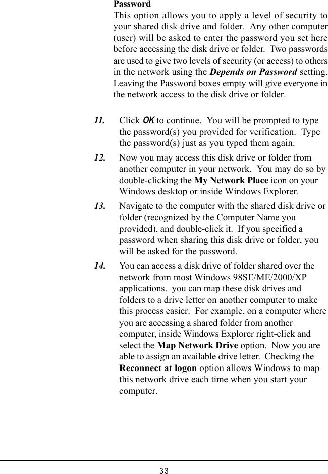 33PasswordThis option allows you to apply a level of security toyour shared disk drive and folder.  Any other computer(user) will be asked to enter the password you set herebefore accessing the disk drive or folder.  Two passwordsare used to give two levels of security (or access) to othersin the network using the Depends on Password setting.Leaving the Password boxes empty will give everyone inthe network access to the disk drive or folder.  11. Click OK to continue.  You will be prompted to typethe password(s) you provided for verification.  Typethe password(s) just as you typed them again.  12. Now you may access this disk drive or folder fromanother computer in your network.  You may do so bydouble-clicking the My Network Place icon on yourWindows desktop or inside Windows Explorer.  13. Navigate to the computer with the shared disk drive orfolder (recognized by the Computer Name youprovided), and double-click it.  If you specified apassword when sharing this disk drive or folder, youwill be asked for the password.  14. You can access a disk drive of folder shared over thenetwork from most Windows 98SE/ME/2000/XPapplications.  you can map these disk drives andfolders to a drive letter on another computer to makethis process easier.  For example, on a computer whereyou are accessing a shared folder from anothercomputer, inside Windows Explorer right-click andselect the Map Network Drive option.  Now you areable to assign an available drive letter.  Checking theReconnect at logon option allows Windows to mapthis network drive each time when you start yourcomputer.