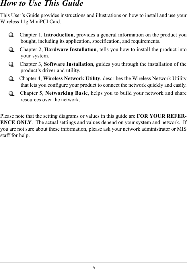 ivHow to Use This GuideThis User&rsquo;s Guide provides instructions and illustrations on how to install and use yourWireless 11g MiniPCI Card.   Chapter 1, Introduction, provides a general information on the product youbought, including its application, specification, and requirements.   Chapter 2, Hardware Installation, tells you how to install the product intoyour system.   Chapter 3, Software Installation, guides you through the installation of theproduct&rsquo;s driver and utility.   Chapter 4, Wireless Network Utility, describes the Wireless Network Utilitythat lets you configure your product to connect the network quickly and easily.   Chapter 5, Networking Basic, helps you to build your network and shareresources over the network.Please note that the setting diagrams or values in this guide are FOR YOUR REFER-ENCE ONLY.  The actual settings and values depend on your system and network.  Ifyou are not sure about these information, please ask your network administrator or MISstaff for help.