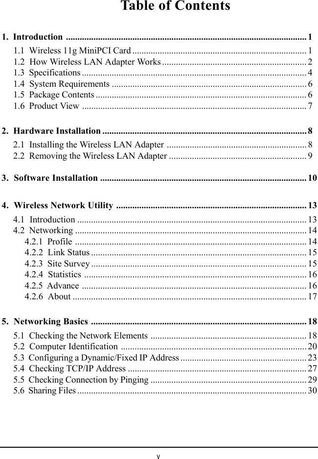 vTable of Contents1.  Introduction ......................................................................................................... 11.1  Wireless 11g MiniPCI Card ............................................................................ 11.2  How Wireless LAN Adapter Works ............................................................... 21.3  Specifications .................................................................................................. 41.4  System Requirements ..................................................................................... 61.5  Package Contents ............................................................................................ 61.6  Product View .................................................................................................. 72.  Hardware Installation ......................................................................................... 82.1  Installing the Wireless LAN Adapter ............................................................. 82.2  Removing the Wireless LAN Adapter ............................................................ 93.  Software Installation .......................................................................................... 104.  Wireless Network Utility ................................................................................... 134.1  Introduction .................................................................................................... 134.2  Networking ..................................................................................................... 144.2.1  Profile ..................................................................................................... 144.2.2  Link Status .............................................................................................. 154.2.3  Site Survey .............................................................................................. 154.2.4  Statistics ................................................................................................. 164.2.5  Advance .................................................................................................. 164.2.6  About ...................................................................................................... 175.  Networking Basics .............................................................................................. 185.1  Checking the Network Elements .................................................................... 185.2  Computer Identification ................................................................................. 205.3  Configuring a Dynamic/Fixed IP Address ....................................................... 235.4  Checking TCP/IP Address .............................................................................. 275.5  Checking Connection by Pinging .................................................................... 295.6  Sharing Files .................................................................................................... 30