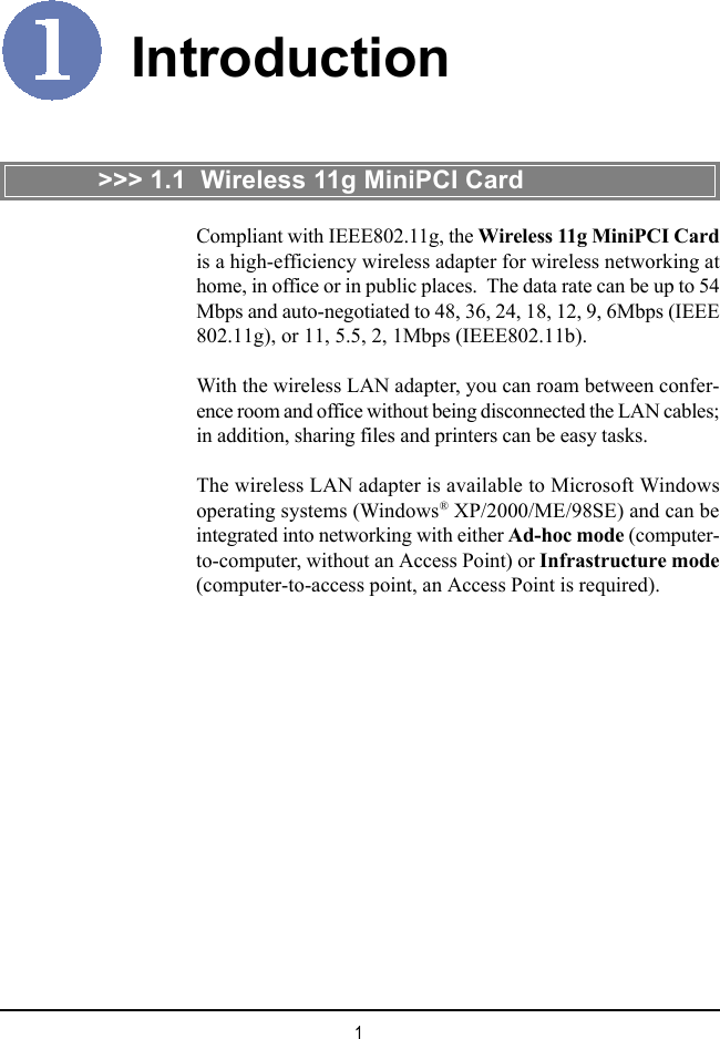 1IntroductionCompliant with IEEE802.11g, the Wireless 11g MiniPCI Cardis a high-efficiency wireless adapter for wireless networking athome, in office or in public places.  The data rate can be up to 54Mbps and auto-negotiated to 48, 36, 24, 18, 12, 9, 6Mbps (IEEE802.11g), or 11, 5.5, 2, 1Mbps (IEEE802.11b).With the wireless LAN adapter, you can roam between confer-ence room and office without being disconnected the LAN cables;in addition, sharing files and printers can be easy tasks.The wireless LAN adapter is available to Microsoft Windowsoperating systems (Windows&reg; XP/2000/ME/98SE) and can beintegrated into networking with either Ad-hoc mode (computer-to-computer, without an Access Point) or Infrastructure mode(computer-to-access point, an Access Point is required).>>> 1.1  Wireless 11g MiniPCI Card