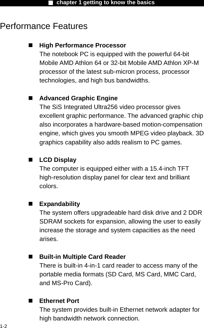                  ■ chapter 1 getting to know the basics                    1-2 Performance Features   High Performance Processor The notebook PC is equipped with the powerful 64-bit Mobile AMD Athlon 64 or 32-bit Mobile AMD Athlon XP-M processor of the latest sub-micron process, processor technologies, and high bus bandwidths.   Advanced Graphic Engine The SiS Integrated Ultra256 video processor gives excellent graphic performance. The advanced graphic chip also incorporates a hardware-based motion-compensation engine, which gives you smooth MPEG video playback. 3D graphics capability also adds realism to PC games.   LCD Display   The computer is equipped either with a 15.4-inch TFT high-resolution display panel for clear text and brilliant colors.   Expandability The system offers upgradeable hard disk drive and 2 DDR SDRAM sockets for expansion, allowing the user to easily increase the storage and system capacities as the need arises.   Built-in Multiple Card Reader There is built-in 4-in-1 card reader to access many of the portable media formats (SD Card, MS Card, MMC Card, and MS-Pro Card).     Ethernet Port The system provides built-in Ethernet network adapter for high bandwidth network connection. 