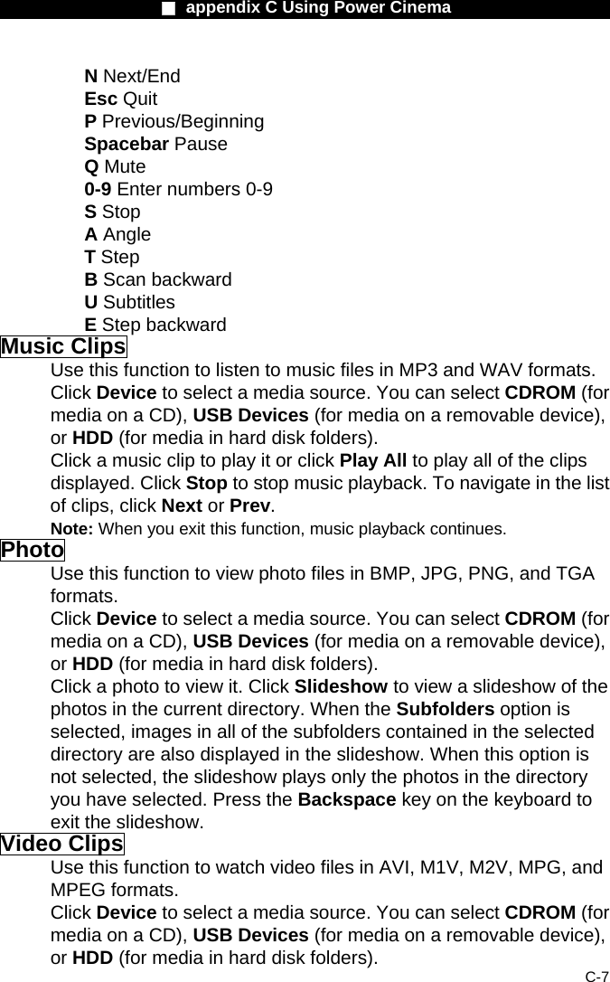                    ■ appendix C Using Power Cinema                      C-7 N Next/End Esc Quit  P Previous/Beginning Spacebar Pause  Q Mute 0-9 Enter numbers 0-9   S Stop A Angle  T Step B Scan backward   U Subtitles E Step backward Music Clips Use this function to listen to music files in MP3 and WAV formats. Click Device to select a media source. You can select CDROM (for media on a CD), USB Devices (for media on a removable device), or HDD (for media in hard disk folders). Click a music clip to play it or click Play All to play all of the clips displayed. Click Stop to stop music playback. To navigate in the list of clips, click Next or Prev. Note: When you exit this function, music playback continues. Photo Use this function to view photo files in BMP, JPG, PNG, and TGA formats. Click Device to select a media source. You can select CDROM (for media on a CD), USB Devices (for media on a removable device), or HDD (for media in hard disk folders). Click a photo to view it. Click Slideshow to view a slideshow of the photos in the current directory. When the Subfolders option is selected, images in all of the subfolders contained in the selected directory are also displayed in the slideshow. When this option is not selected, the slideshow plays only the photos in the directory you have selected. Press the Backspace key on the keyboard to exit the slideshow. Video Clips Use this function to watch video files in AVI, M1V, M2V, MPG, and MPEG formats. Click Device to select a media source. You can select CDROM (for media on a CD), USB Devices (for media on a removable device), or HDD (for media in hard disk folders). 
