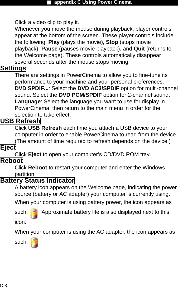                    ■ appendix C Using Power Cinema                      C-8 Click a video clip to play it. Whenever you move the mouse during playback, player controls appear at the bottom of the screen. These player controls include the following: Play (plays the movie), Stop (stops movie playback), Pause (pauses movie playback), and Quit (returns to the Welcome page). These controls automatically disappear several seconds after the mouse stops moving. Settings There are settings in PowerCinema to allow you to fine-tune its performance to your machine and your personal preferences. DVD SPDIF...: Select the DVD AC3/SPDIF option for multi-channel sound. Select the DVD PCM/SPDIF option for 2-channel sound. Language: Select the language you want to use for display in PowerCinema, then return to the main menu in order for the selection to take effect. USB Refresh Click USB Refresh each time you attach a USB device to your computer in order to enable PowerCinema to read from the device. (The amount of time required to refresh depends on the device.) Eject Click Eject to open your computer&rsquo;s CD/DVD ROM tray. Reboot Click Reboot to restart your computer and enter the Windows partition. Battery Status Indicator A battery icon appears on the Welcome page, indicating the power source (battery or AC adapter) your computer is currently using. When your computer is using battery power, the icon appears as such:          Approximate battery life is also displayed next to this icon. When your computer is using the AC adapter, the icon appears as such:         