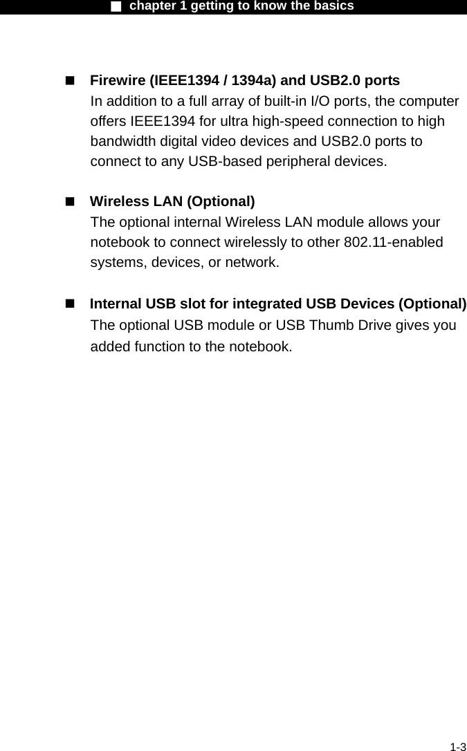                  ■ chapter 1 getting to know the basics                    1-3   Firewire (IEEE1394 / 1394a) and USB2.0 ports In addition to a full array of built-in I/O ports, the computer offers IEEE1394 for ultra high-speed connection to high bandwidth digital video devices and USB2.0 ports to connect to any USB-based peripheral devices.   Wireless LAN (Optional) The optional internal Wireless LAN module allows your notebook to connect wirelessly to other 802.11-enabled systems, devices, or network.   Internal USB slot for integrated USB Devices (Optional) The optional USB module or USB Thumb Drive gives you added function to the notebook.   