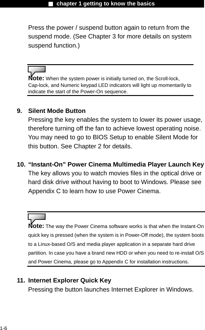                  ■ chapter 1 getting to know the basics                    1-6 Press the power / suspend button again to return from the suspend mode. (See Chapter 3 for more details on system suspend function.)   Note: When the system power is initially turned on, the Scroll-lock, Cap-lock, and Numeric keypad LED indicators will light up momentarily to indicate the start of the Power-On sequence.    9.  Silent Mode Button Pressing the key enables the system to lower its power usage, therefore turning off the fan to achieve lowest operating noise. You may need to go to BIOS Setup to enable Silent Mode for this button. See Chapter 2 for details.  10. &ldquo;Instant-On&rdquo; Power Cinema Multimedia Player Launch Key The key allows you to watch movies files in the optical drive or hard disk drive without having to boot to Windows. Please see Appendix C to learn how to use Power Cinema.   Note: The way the Power Cinema software works is that when the Instant-On quick key is pressed (when the system is in Power-Off mode), the system boots to a Linux-based O/S and media player application in a separate hard drive partition. In case you have a brand new HDD or when you need to re-install O/S and Power Cinema, please go to Appendix C for installation instructions.  11.  Internet Explorer Quick Key Pressing the button launches Internet Explorer in Windows.   