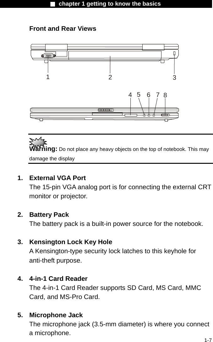                  ■ chapter 1 getting to know the basics                    1-7 Front and Rear Views  12345678   Warning: Do not place any heavy objects on the top of notebook. This may damage the display  1.  External VGA Port The 15-pin VGA analog port is for connecting the external CRT monitor or projector.  2. Battery Pack The battery pack is a built-in power source for the notebook.  3.  Kensington Lock Key Hole A Kensington-type security lock latches to this keyhole for anti-theft purpose.  4.  4-in-1 Card Reader The 4-in-1 Card Reader supports SD Card, MS Card, MMC Card, and MS-Pro Card.     5. Microphone Jack  The microphone jack (3.5-mm diameter) is where you connect a microphone. 