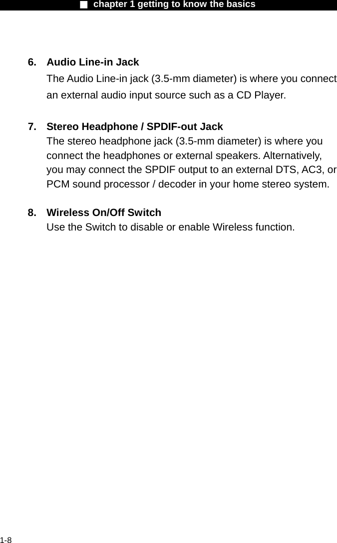                  ■ chapter 1 getting to know the basics                    1-8  6.  Audio Line-in Jack The Audio Line-in jack (3.5-mm diameter) is where you connect an external audio input source such as a CD Player.  7.  Stereo Headphone / SPDIF-out Jack The stereo headphone jack (3.5-mm diameter) is where you connect the headphones or external speakers. Alternatively, you may connect the SPDIF output to an external DTS, AC3, or PCM sound processor / decoder in your home stereo system.    8.  Wireless On/Off Switch Use the Switch to disable or enable Wireless function. 