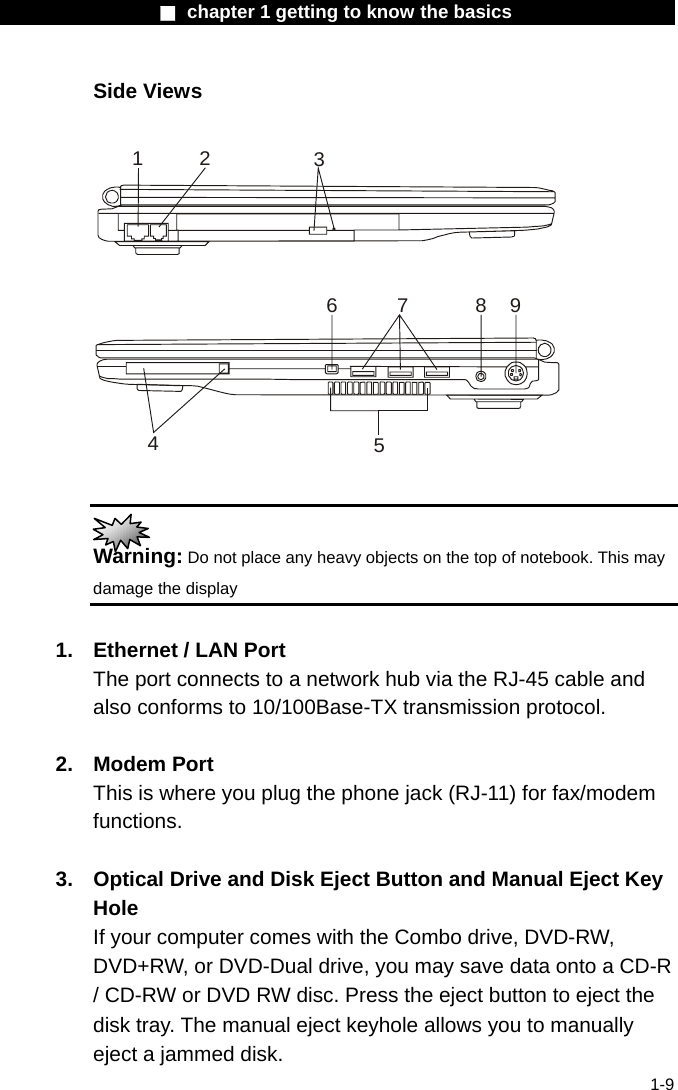                 ■ chapter 1 getting to know the basics                    1-9 Side Views  463712958   Warning: Do not place any heavy objects on the top of notebook. This may damage the display  1.  Ethernet / LAN Port The port connects to a network hub via the RJ-45 cable and also conforms to 10/100Base-TX transmission protocol.    2. Modem Port This is where you plug the phone jack (RJ-11) for fax/modem functions.  3.  Optical Drive and Disk Eject Button and Manual Eject Key Hole If your computer comes with the Combo drive, DVD-RW, DVD+RW, or DVD-Dual drive, you may save data onto a CD-R / CD-RW or DVD RW disc. Press the eject button to eject the disk tray. The manual eject keyhole allows you to manually eject a jammed disk. 