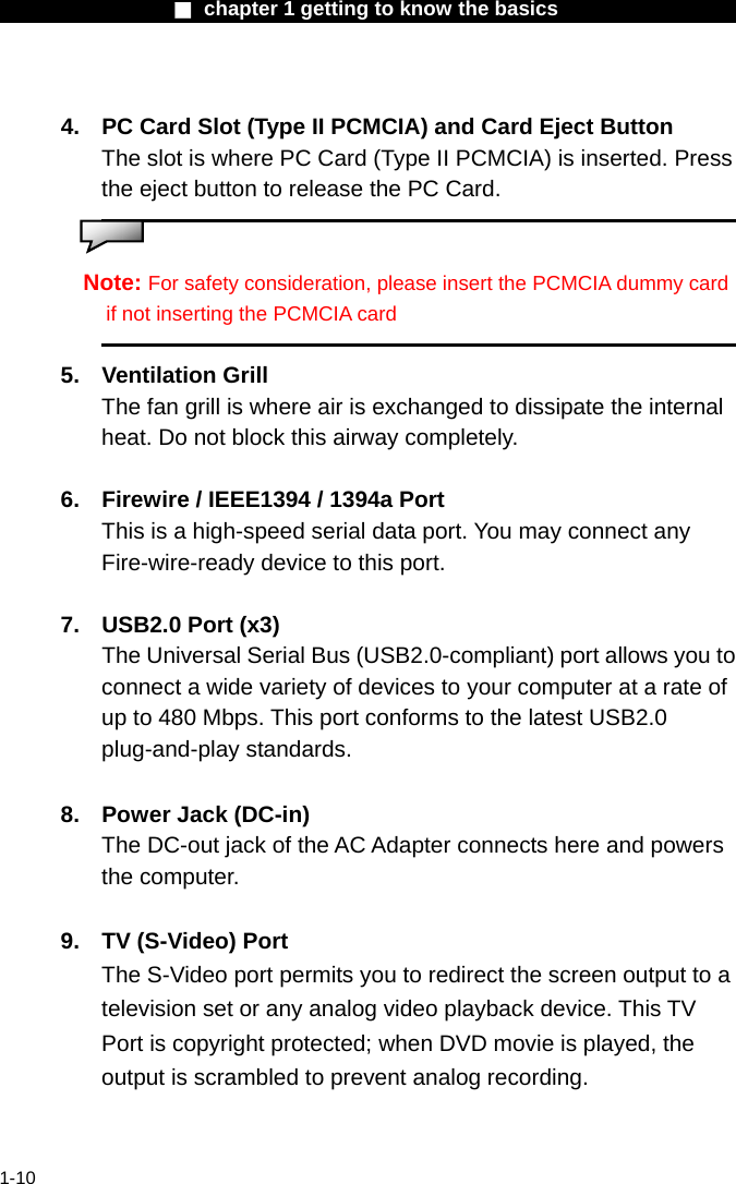                  ■ chapter 1 getting to know the basics                    1-10  4.  PC Card Slot (Type II PCMCIA) and Card Eject Button The slot is where PC Card (Type II PCMCIA) is inserted. Press the eject button to release the PC Card.       Note: For safety consideration, please insert the PCMCIA dummy card if not inserting the PCMCIA card  5. Ventilation Grill The fan grill is where air is exchanged to dissipate the internal heat. Do not block this airway completely.  6.  Firewire / IEEE1394 / 1394a Port This is a high-speed serial data port. You may connect any Fire-wire-ready device to this port.    7.  USB2.0 Port (x3)   The Universal Serial Bus (USB2.0-compliant) port allows you to connect a wide variety of devices to your computer at a rate of up to 480 Mbps. This port conforms to the latest USB2.0 plug-and-play standards.  8.  Power Jack (DC-in) The DC-out jack of the AC Adapter connects here and powers the computer.  9.  TV (S-Video) Port The S-Video port permits you to redirect the screen output to a television set or any analog video playback device. This TV Port is copyright protected; when DVD movie is played, the output is scrambled to prevent analog recording.   