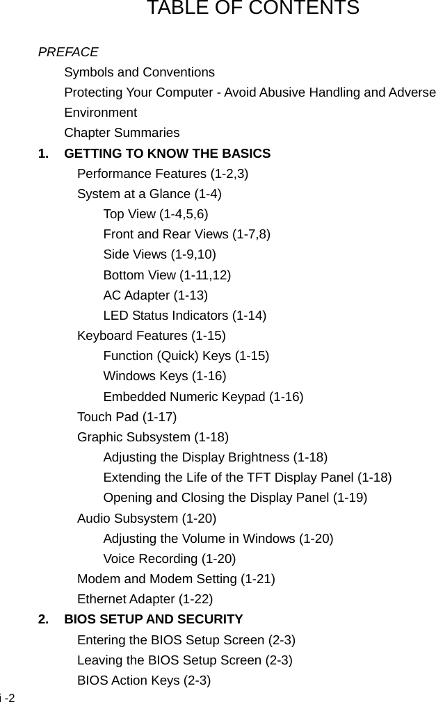  i -2 TABLE OF CONTENTS  PREFACE Symbols and Conventions Protecting Your Computer - Avoid Abusive Handling and Adverse Environment Chapter Summaries 1.  GETTING TO KNOW THE BASICS Performance Features (1-2,3) System at a Glance (1-4) Top View (1-4,5,6) Front and Rear Views (1-7,8) Side Views (1-9,10) Bottom View (1-11,12) AC Adapter (1-13) LED Status Indicators (1-14) Keyboard Features (1-15) Function (Quick) Keys (1-15) Windows Keys (1-16) Embedded Numeric Keypad (1-16) Touch Pad (1-17) Graphic Subsystem (1-18) Adjusting the Display Brightness (1-18) Extending the Life of the TFT Display Panel (1-18) Opening and Closing the Display Panel (1-19) Audio Subsystem (1-20) Adjusting the Volume in Windows (1-20) Voice Recording (1-20) Modem and Modem Setting (1-21) Ethernet Adapter (1-22) 2.  BIOS SETUP AND SECURITY Entering the BIOS Setup Screen (2-3) Leaving the BIOS Setup Screen (2-3) BIOS Action Keys (2-3) 
