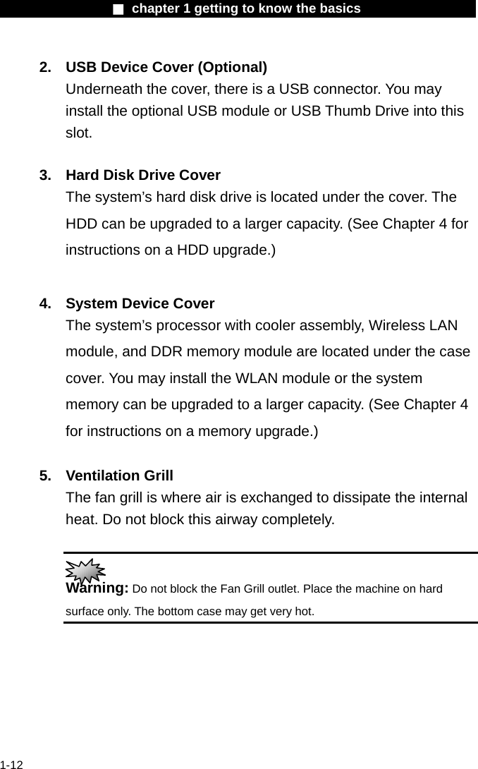                  ■ chapter 1 getting to know the basics                    1-12 2.  USB Device Cover (Optional) Underneath the cover, there is a USB connector. You may install the optional USB module or USB Thumb Drive into this slot.  3.  Hard Disk Drive Cover The system&rsquo;s hard disk drive is located under the cover. The HDD can be upgraded to a larger capacity. (See Chapter 4 for instructions on a HDD upgrade.)  4.  System Device Cover The system&rsquo;s processor with cooler assembly, Wireless LAN module, and DDR memory module are located under the case cover. You may install the WLAN module or the system memory can be upgraded to a larger capacity. (See Chapter 4 for instructions on a memory upgrade.)  5. Ventilation Grill The fan grill is where air is exchanged to dissipate the internal heat. Do not block this airway completely.   Warning: Do not block the Fan Grill outlet. Place the machine on hard surface only. The bottom case may get very hot.    