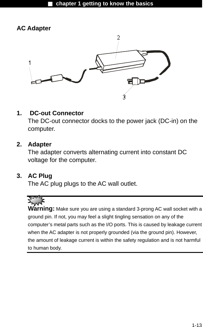                  ■ chapter 1 getting to know the basics                    1-13 AC Adapter   1. DC-out Connector The DC-out connector docks to the power jack (DC-in) on the computer.   2. Adapter The adapter converts alternating current into constant DC voltage for the computer.  3. AC Plug The AC plug plugs to the AC wall outlet.   Warning: Make sure you are using a standard 3-prong AC wall socket with a ground pin. If not, you may feel a slight tingling sensation on any of the computer&rsquo;s metal parts such as the I/O ports. This is caused by leakage current when the AC adapter is not properly grounded (via the ground pin). However, the amount of leakage current is within the safety regulation and is not harmful to human body. 
