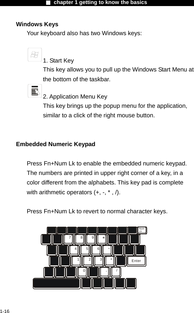                  ■ chapter 1 getting to know the basics                    1-16 Windows Keys Your keyboard also has two Windows keys:     1. Start Key This key allows you to pull up the Windows Start Menu at the bottom of the taskbar.   2. Application Menu Key This key brings up the popup menu for the application, similar to a click of the right mouse button.   Embedded Numeric Keypad  Press Fn+Num Lk to enable the embedded numeric keypad. The numbers are printed in upper right corner of a key, in a color different from the alphabets. This key pad is complete with arithmetic operators (+, -, * , /).  Press Fn+Num Lk to revert to normal character keys. 789456123*-+./0EnterNumLk  