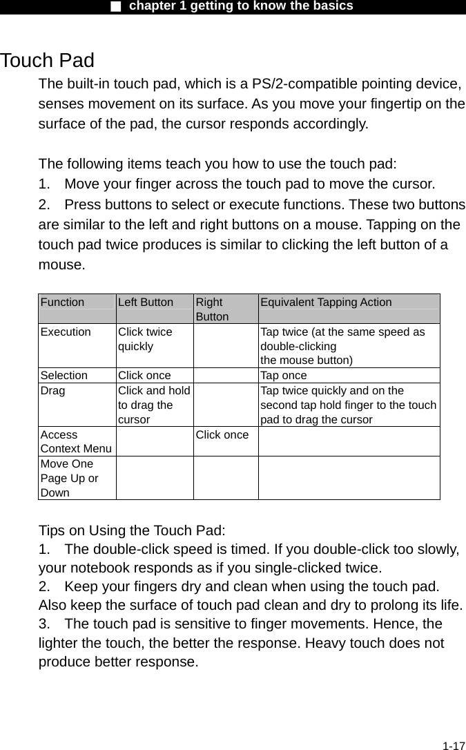                  ■ chapter 1 getting to know the basics                    1-17 Touch Pad The built-in touch pad, which is a PS/2-compatible pointing device, senses movement on its surface. As you move your fingertip on the surface of the pad, the cursor responds accordingly.  The following items teach you how to use the touch pad: 1.  Move your finger across the touch pad to move the cursor. 2.  Press buttons to select or execute functions. These two buttons are similar to the left and right buttons on a mouse. Tapping on the touch pad twice produces is similar to clicking the left button of a mouse.  Function  Left Button  Right Button Equivalent Tapping Action Execution Click twice quickly   Tap twice (at the same speed as double-clicking the mouse button) Selection  Click once    Tap once Drag  Click and hold to drag the cursor   Tap twice quickly and on the second tap hold finger to the touchpad to drag the cursor Access Context Menu Click once  Move One Page Up or Down     Tips on Using the Touch Pad: 1.  The double-click speed is timed. If you double-click too slowly, your notebook responds as if you single-clicked twice.   2.  Keep your fingers dry and clean when using the touch pad. Also keep the surface of touch pad clean and dry to prolong its life. 3.  The touch pad is sensitive to finger movements. Hence, the lighter the touch, the better the response. Heavy touch does not produce better response. 