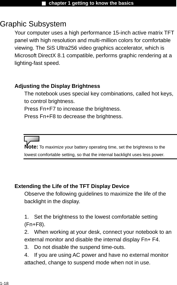                  ■ chapter 1 getting to know the basics                    1-18 Graphic Subsystem Your computer uses a high performance 15-inch active matrix TFT panel with high resolution and multi-million colors for comfortable viewing. The SiS Ultra256 video graphics accelerator, which is Microsoft DirectX 8.1 compatible, performs graphic rendering at a lighting-fast speed.   Adjusting the Display Brightness The notebook uses special key combinations, called hot keys, to control brightness. Press Fn+F7 to increase the brightness. Press Fn+F8 to decrease the brightness.   Note: To maximize your battery operating time, set the brightness to the lowest comfortable setting, so that the internal backlight uses less power.   Extending the Life of the TFT Display Device Observe the following guidelines to maximize the life of the backlight in the display.  1.  Set the brightness to the lowest comfortable setting (Fn+F8). 2.  When working at your desk, connect your notebook to an external monitor and disable the internal display Fn+ F4. 3.  Do not disable the suspend time-outs. 4.  If you are using AC power and have no external monitor attached, change to suspend mode when not in use.   