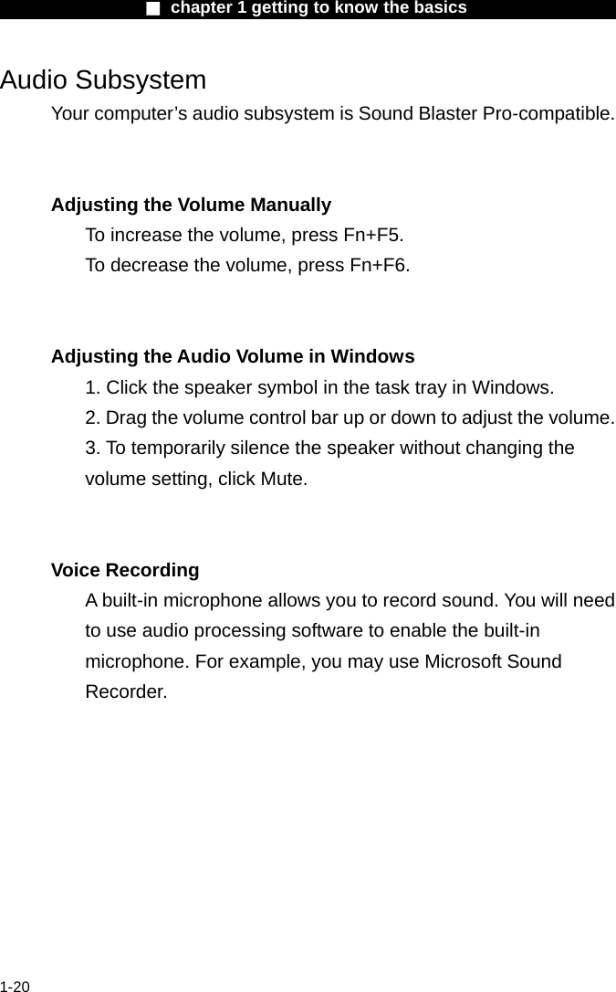                  ■ chapter 1 getting to know the basics                    1-20 Audio Subsystem Your computer&rsquo;s audio subsystem is Sound Blaster Pro-compatible.     Adjusting the Volume Manually To increase the volume, press Fn+F5. To decrease the volume, press Fn+F6.   Adjusting the Audio Volume in Windows 1. Click the speaker symbol in the task tray in Windows. 2. Drag the volume control bar up or down to adjust the volume. 3. To temporarily silence the speaker without changing the volume setting, click Mute.   Voice Recording A built-in microphone allows you to record sound. You will need to use audio processing software to enable the built-in microphone. For example, you may use Microsoft Sound Recorder.    