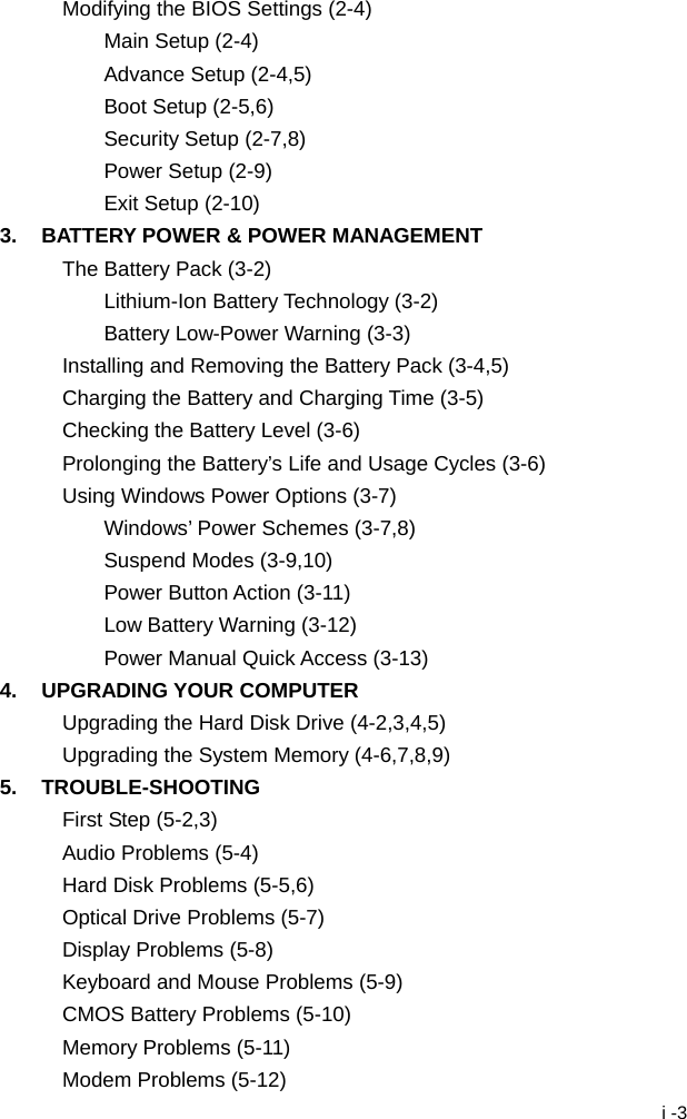  i -3 Modifying the BIOS Settings (2-4) Main Setup (2-4) Advance Setup (2-4,5) Boot Setup (2-5,6) Security Setup (2-7,8) Power Setup (2-9) Exit Setup (2-10) 3.  BATTERY POWER &amp; POWER MANAGEMENT The Battery Pack (3-2) Lithium-Ion Battery Technology (3-2) Battery Low-Power Warning (3-3) Installing and Removing the Battery Pack (3-4,5) Charging the Battery and Charging Time (3-5) Checking the Battery Level (3-6) Prolonging the Battery&rsquo;s Life and Usage Cycles (3-6) Using Windows Power Options (3-7) Windows&rsquo; Power Schemes (3-7,8) Suspend Modes (3-9,10) Power Button Action (3-11) Low Battery Warning (3-12) Power Manual Quick Access (3-13) 4. UPGRADING YOUR COMPUTER Upgrading the Hard Disk Drive (4-2,3,4,5) Upgrading the System Memory (4-6,7,8,9) 5. TROUBLE-SHOOTING First Step (5-2,3) Audio Problems (5-4) Hard Disk Problems (5-5,6) Optical Drive Problems (5-7) Display Problems (5-8) Keyboard and Mouse Problems (5-9) CMOS Battery Problems (5-10) Memory Problems (5-11) Modem Problems (5-12) 
