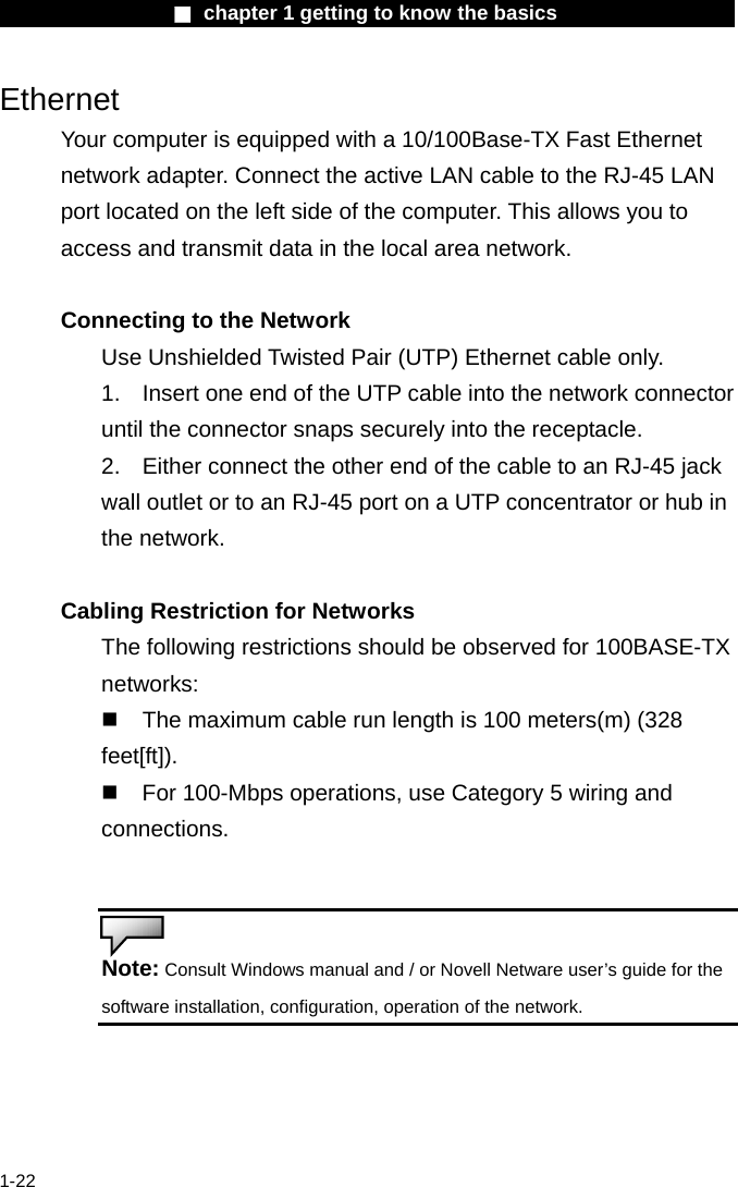                  ■ chapter 1 getting to know the basics                    1-22 Ethernet Your computer is equipped with a 10/100Base-TX Fast Ethernet network adapter. Connect the active LAN cable to the RJ-45 LAN port located on the left side of the computer. This allows you to access and transmit data in the local area network.    Connecting to the Network Use Unshielded Twisted Pair (UTP) Ethernet cable only. 1.    Insert one end of the UTP cable into the network connector until the connector snaps securely into the receptacle.   2.    Either connect the other end of the cable to an RJ-45 jack wall outlet or to an RJ-45 port on a UTP concentrator or hub in the network.    Cabling Restriction for Networks The following restrictions should be observed for 100BASE-TX networks:   The maximum cable run length is 100 meters(m) (328 feet[ft]).  For 100-Mbps operations, use Category 5 wiring and connections.   Note: Consult Windows manual and / or Novell Netware user&rsquo;s guide for the software installation, configuration, operation of the network.   