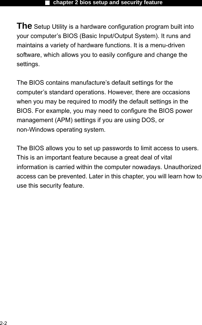                 ■ chapter 2 bios setup and security feature                2-2 The Setup Utility is a hardware configuration program built into your computer&rsquo;s BIOS (Basic Input/Output System). It runs and maintains a variety of hardware functions. It is a menu-driven software, which allows you to easily configure and change the settings.  The BIOS contains manufacture&rsquo;s default settings for the computer&rsquo;s standard operations. However, there are occasions when you may be required to modify the default settings in the BIOS. For example, you may need to configure the BIOS power management (APM) settings if you are using DOS, or non-Windows operating system.  The BIOS allows you to set up passwords to limit access to users. This is an important feature because a great deal of vital information is carried within the computer nowadays. Unauthorized access can be prevented. Later in this chapter, you will learn how to use this security feature.  