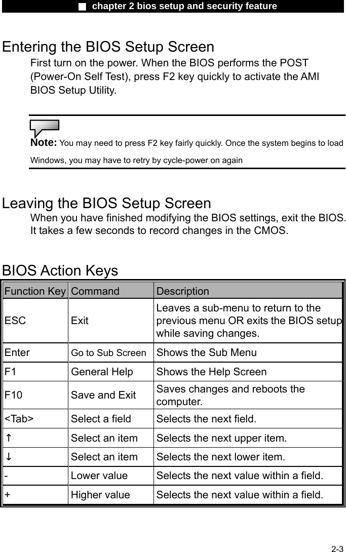                 ■ chapter 2 bios setup and security feature                2-3 Entering the BIOS Setup Screen First turn on the power. When the BIOS performs the POST (Power-On Self Test), press F2 key quickly to activate the AMI BIOS Setup Utility.   Note: You may need to press F2 key fairly quickly. Once the system begins to load Windows, you may have to retry by cycle-power on again   Leaving the BIOS Setup Screen When you have finished modifying the BIOS settings, exit the BIOS. It takes a few seconds to record changes in the CMOS.   BIOS Action Keys Function Key  Command  Description ESC Exit Leaves a sub-menu to return to the previous menu OR exits the BIOS setupwhile saving changes. Enter  Go to Sub Screen Shows the Sub Menu F1  General Help  Shows the Help Screen   F10  Save and Exit  Saves changes and reboots the computer. <Tab>  Select a field  Selects the next field. &uarr; Select an item  Selects the next upper item. &darr; Select an item  Selects the next lower item. -  Lower value  Selects the next value within a field. +  Higher value  Selects the next value within a field. 