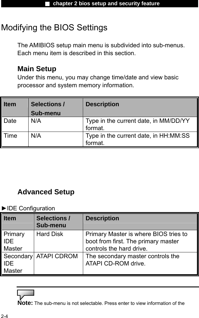                 ■ chapter 2 bios setup and security feature                2-4 Modifying the BIOS Settings  The AMIBIOS setup main menu is subdivided into sub-menus.   Each menu item is described in this section.  Main Setup Under this menu, you may change time/date and view basic processor and system memory information.  Item  Selections / Sub-menu Description Date  N/A  Type in the current date, in MM/DD/YY format.   Time  N/A  Type in the current date, in HH:MM:SS format.      Advanced Setup  ►IDE Configuration Item  Selections / Sub-menu  Description Primary IDE Master  Hard Disk  Primary Master is where BIOS tries to boot from first. The primary master controls the hard drive. Secondary IDE Master  ATAPI CDROM The secondary master controls the ATAPI CD-ROM drive.   Note: The sub-menu is not selectable. Press enter to view information of the 