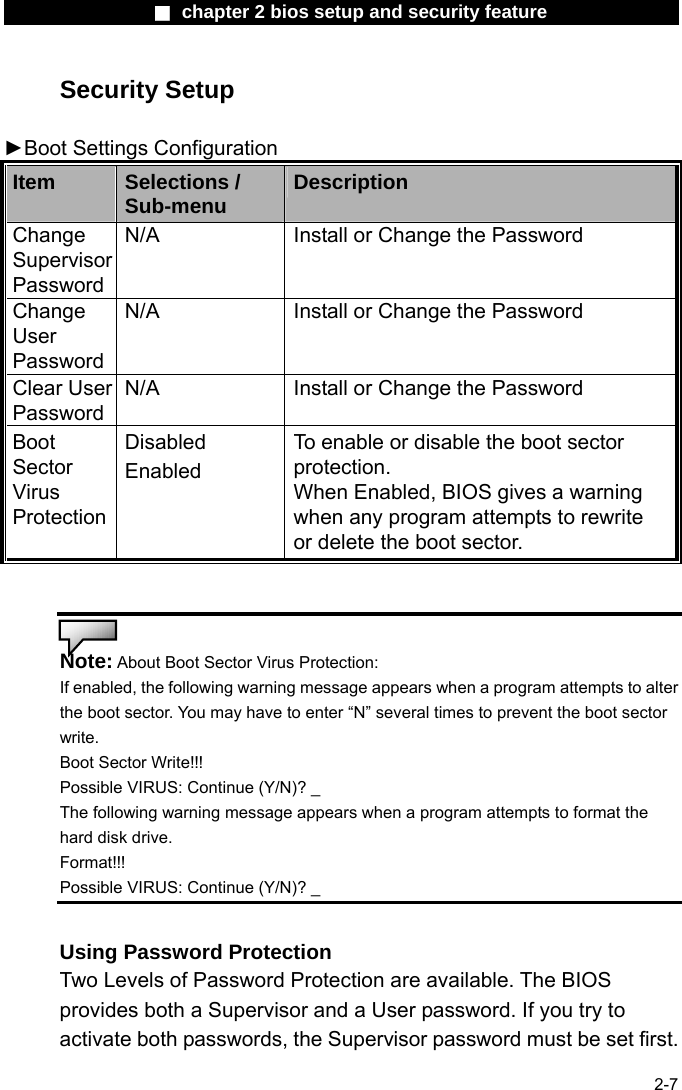                 ■ chapter 2 bios setup and security feature                2-7 Security Setup  ►Boot Settings Configuration   Item  Selections / Sub-menu  Description Change Supervisor Password N/A  Install or Change the Password Change User Password N/A  Install or Change the Password Clear User Password N/A  Install or Change the Password Boot Sector Virus Protection Disabled Enabled To enable or disable the boot sector protection. When Enabled, BIOS gives a warning when any program attempts to rewrite or delete the boot sector.   Note: About Boot Sector Virus Protection: If enabled, the following warning message appears when a program attempts to alter the boot sector. You may have to enter &ldquo;N&rdquo; several times to prevent the boot sector write. Boot Sector Write!!!   Possible VIRUS: Continue (Y/N)? _ The following warning message appears when a program attempts to format the hard disk drive.   Format!!!  Possible VIRUS: Continue (Y/N)? _  Using Password Protection Two Levels of Password Protection are available. The BIOS provides both a Supervisor and a User password. If you try to activate both passwords, the Supervisor password must be set first. 