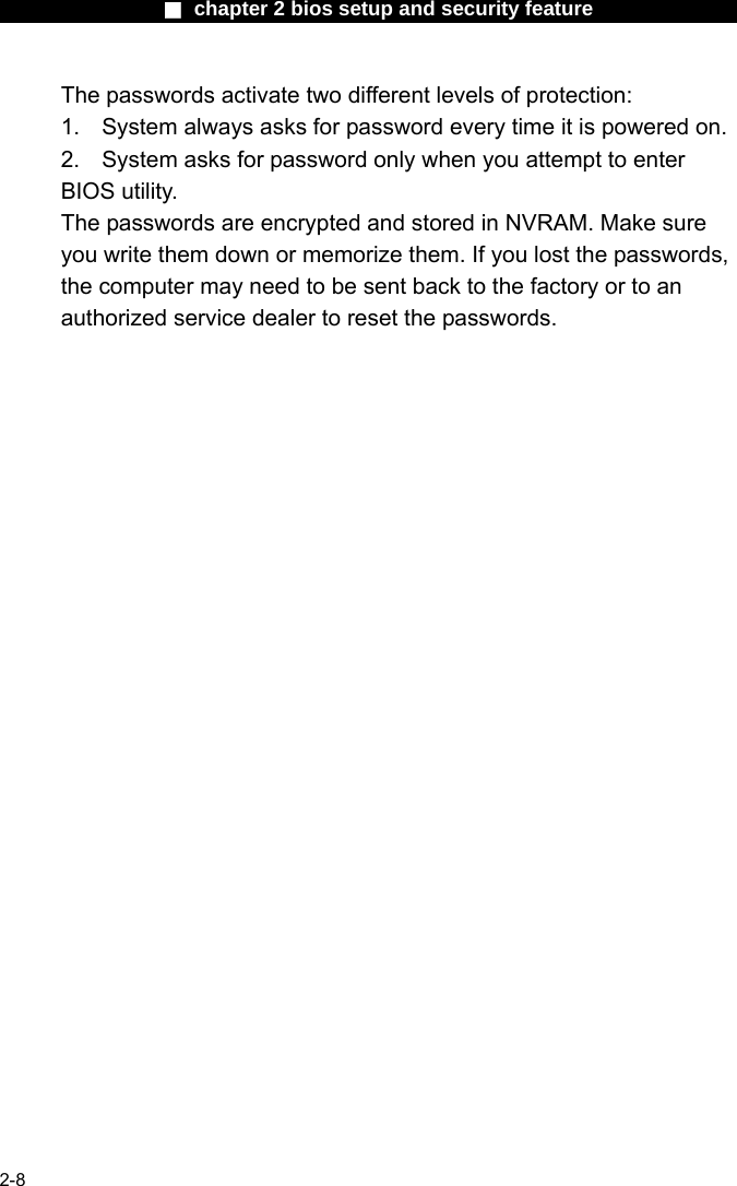                 ■ chapter 2 bios setup and security feature                2-8 The passwords activate two different levels of protection: 1.  System always asks for password every time it is powered on.   2.  System asks for password only when you attempt to enter BIOS utility. The passwords are encrypted and stored in NVRAM. Make sure you write them down or memorize them. If you lost the passwords, the computer may need to be sent back to the factory or to an authorized service dealer to reset the passwords.    