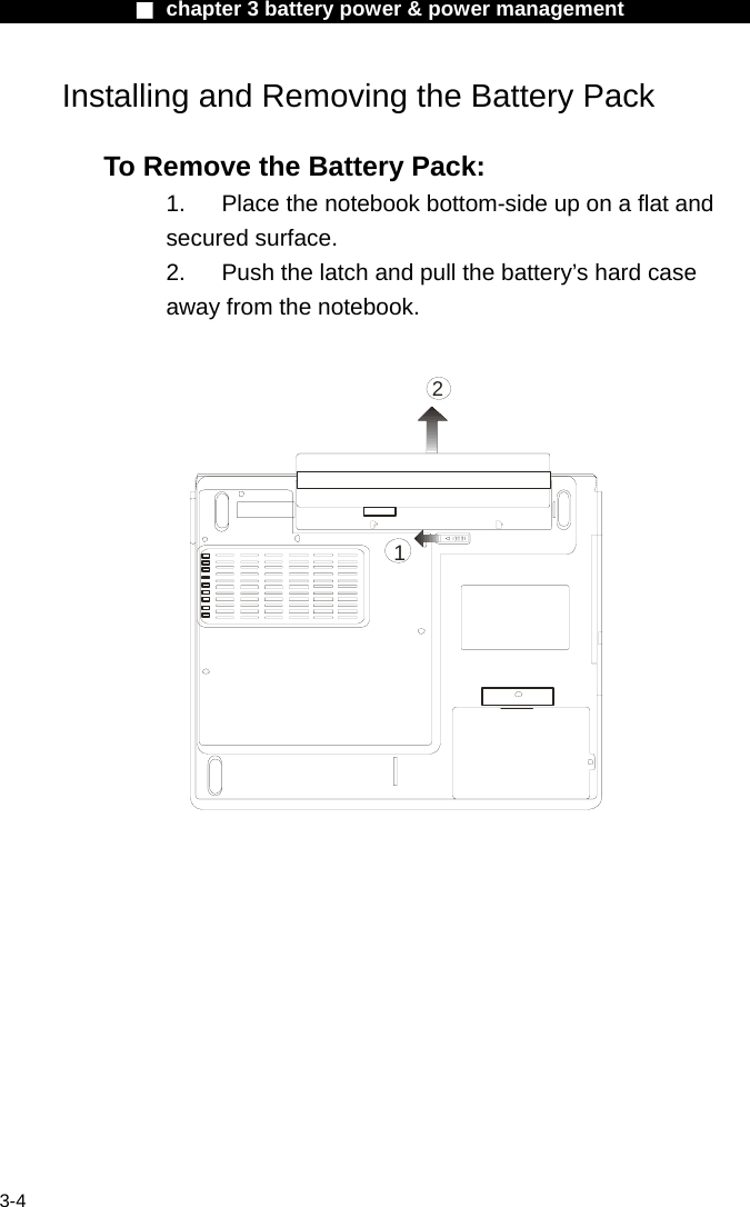              ■ chapter 3 battery power &amp; power management               3-4 Installing and Removing the Battery Pack  To Remove the Battery Pack: 1.  Place the notebook bottom-side up on a flat and secured surface. 2.  Push the latch and pull the battery&rsquo;s hard case away from the notebook.  12   