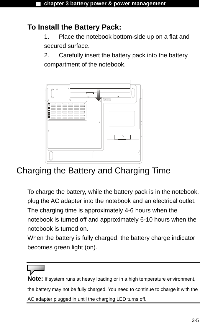              ■ chapter 3 battery power &amp; power management               3-5 To Install the Battery Pack: 1.  Place the notebook bottom-side up on a flat and secured surface. 2.    Carefully insert the battery pack into the battery compartment of the notebook.   Charging the Battery and Charging Time  To charge the battery, while the battery pack is in the notebook, plug the AC adapter into the notebook and an electrical outlet. The charging time is approximately 4-6 hours when the notebook is turned off and approximately 6-10 hours when the notebook is turned on. When the battery is fully charged, the battery charge indicator becomes green light (on).   Note: If system runs at heavy loading or in a high temperature environment, the battery may not be fully charged. You need to continue to charge it with the AC adapter plugged in until the charging LED turns off.  