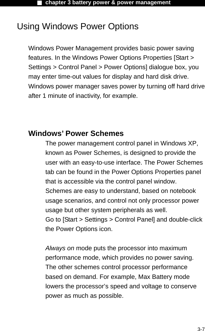              ■ chapter 3 battery power &amp; power management               3-7 Using Windows Power Options  Windows Power Management provides basic power saving features. In the Windows Power Options Properties [Start > Settings > Control Panel > Power Options] dialogue box, you may enter time-out values for display and hard disk drive. Windows power manager saves power by turning off hard drive after 1 minute of inactivity, for example.      Windows&rsquo; Power Schemes The power management control panel in Windows XP, known as Power Schemes, is designed to provide the user with an easy-to-use interface. The Power Schemes tab can be found in the Power Options Properties panel that is accessible via the control panel window. Schemes are easy to understand, based on notebook usage scenarios, and control not only processor power usage but other system peripherals as well. Go to [Start > Settings > Control Panel] and double-click the Power Options icon.  Always on mode puts the processor into maximum performance mode, which provides no power saving. The other schemes control processor performance based on demand. For example, Max Battery mode lowers the processor&rsquo;s speed and voltage to conserve power as much as possible.  