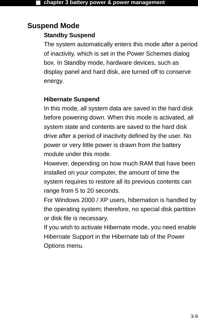             ■ chapter 3 battery power &amp; power management               3-9 Suspend Mode Standby Suspend The system automatically enters this mode after a period of inactivity, which is set in the Power Schemes dialog box. In Standby mode, hardware devices, such as display panel and hard disk, are turned off to conserve energy.  Hibernate Suspend In this mode, all system data are saved in the hard disk before powering down. When this mode is activated, all system state and contents are saved to the hard disk drive after a period of inactivity defined by the user. No power or very little power is drawn from the battery module under this mode. However, depending on how much RAM that have been installed on your computer, the amount of time the system requires to restore all its previous contents can range from 5 to 20 seconds. For Windows 2000 / XP users, hibernation is handled by the operating system; therefore, no special disk partition or disk file is necessary. If you wish to activate Hibernate mode, you need enable Hibernate Support in the Hibernate tab of the Power Options menu. 