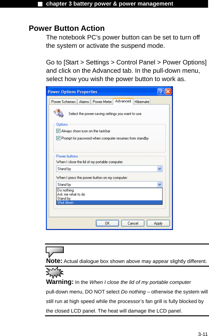              ■ chapter 3 battery power &amp; power management               3-11 Power Button Action The notebook PC&rsquo;s power button can be set to turn off the system or activate the suspend mode.  Go to [Start > Settings > Control Panel > Power Options] and click on the Advanced tab. In the pull-down menu, select how you wish the power button to work as.     Note: Actual dialogue box shown above may appear slightly different.  Warning: In the When I close the lid of my portable computer pull-down menu, DO NOT select Do nothing &ndash; otherwise the system will still run at high speed while the processor&rsquo;s fan grill is fully blocked by the closed LCD panel. The heat will damage the LCD panel. 