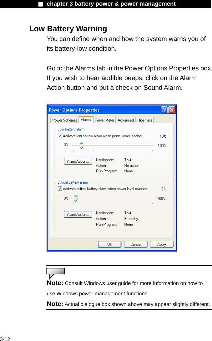              ■ chapter 3 battery power &amp; power management               3-12 Low Battery Warning You can define when and how the system warns you of its battery-low condition.  Go to the Alarms tab in the Power Options Properties box. If you wish to hear audible beeps, click on the Alarm Action button and put a check on Sound Alarm.     Note: Consult Windows user guide for more information on how to use Windows power management functions. Note: Actual dialogue box shown above may appear slightly different.   