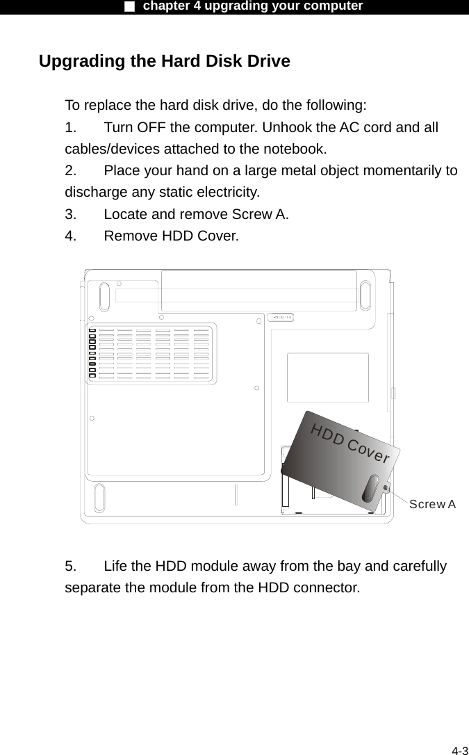                    ■ chapter 4 upgrading your computer                   4-3 Upgrading the Hard Disk Drive  To replace the hard disk drive, do the following: 1.  Turn OFF the computer. Unhook the AC cord and all cables/devices attached to the notebook. 2.  Place your hand on a large metal object momentarily to discharge any static electricity. 3.  Locate and remove Screw A. 4.  Remove HDD Cover.  Screw AHDD Cover  5.    Life the HDD module away from the bay and carefully separate the module from the HDD connector. 
