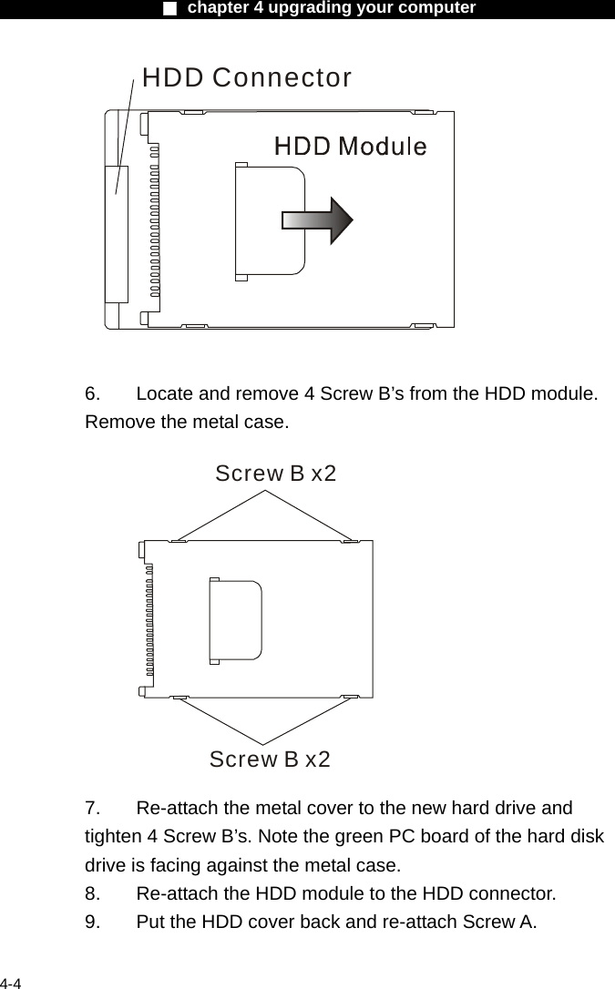                    ■ chapter 4 upgrading your computer                   4-4 HDD Connector   6.  Locate and remove 4 Screw B&rsquo;s from the HDD module. Remove the metal case.  Screw B x2Screw B x2   7.  Re-attach the metal cover to the new hard drive and tighten 4 Screw B&rsquo;s. Note the green PC board of the hard disk drive is facing against the metal case. 8.    Re-attach the HDD module to the HDD connector. 9.  Put the HDD cover back and re-attach Screw A.  