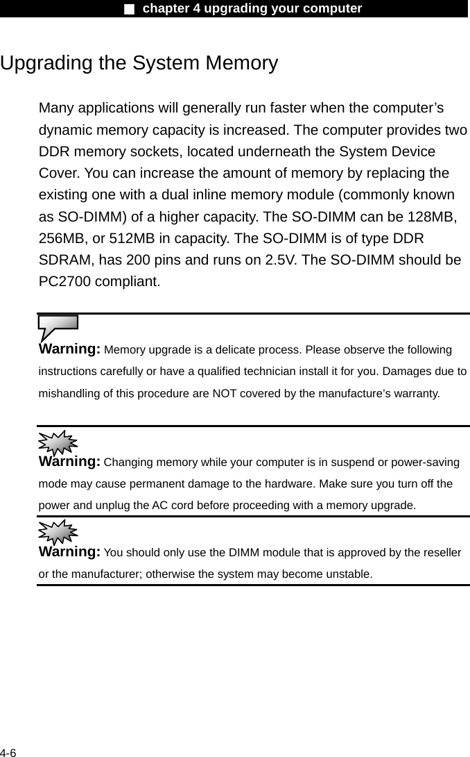                    ■ chapter 4 upgrading your computer                   4-6 Upgrading the System Memory  Many applications will generally run faster when the computer&rsquo;s dynamic memory capacity is increased. The computer provides two DDR memory sockets, located underneath the System Device Cover. You can increase the amount of memory by replacing the existing one with a dual inline memory module (commonly known as SO-DIMM) of a higher capacity. The SO-DIMM can be 128MB, 256MB, or 512MB in capacity. The SO-DIMM is of type DDR SDRAM, has 200 pins and runs on 2.5V. The SO-DIMM should be PC2700 compliant.   Warning: Memory upgrade is a delicate process. Please observe the following instructions carefully or have a qualified technician install it for you. Damages due to mishandling of this procedure are NOT covered by the manufacture&rsquo;s warranty.   Warning: Changing memory while your computer is in suspend or power-saving mode may cause permanent damage to the hardware. Make sure you turn off the power and unplug the AC cord before proceeding with a memory upgrade.  Warning: You should only use the DIMM module that is approved by the reseller or the manufacturer; otherwise the system may become unstable.  