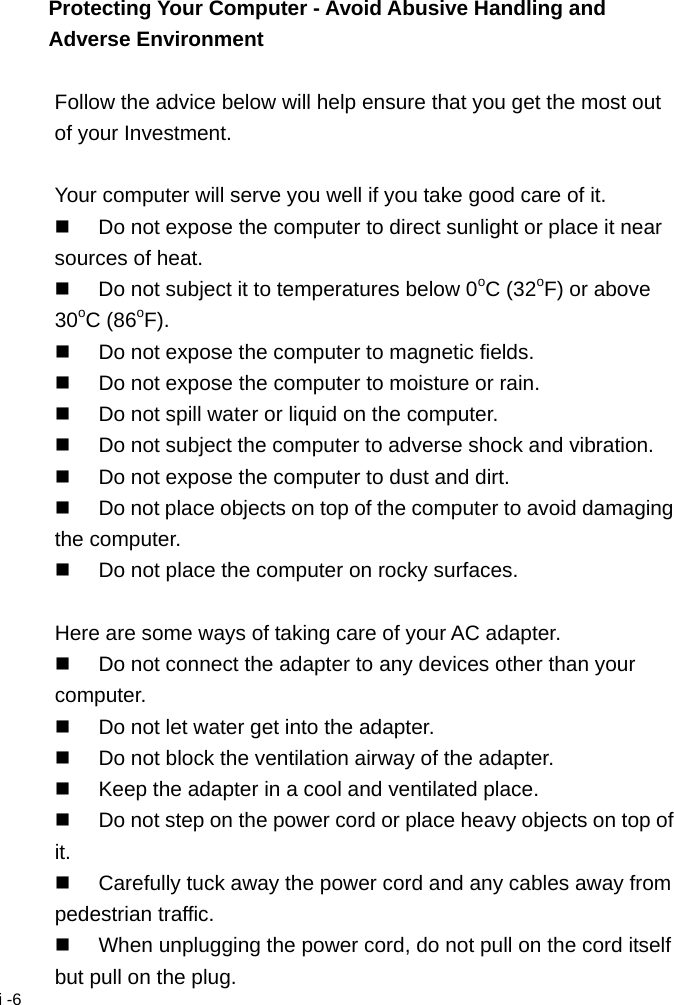  i -6 Protecting Your Computer - Avoid Abusive Handling and Adverse Environment  Follow the advice below will help ensure that you get the most out of your Investment.  Your computer will serve you well if you take good care of it.   Do not expose the computer to direct sunlight or place it near sources of heat.   Do not subject it to temperatures below 0oC (32oF) or above 30oC (86oF).   Do not expose the computer to magnetic fields.   Do not expose the computer to moisture or rain.   Do not spill water or liquid on the computer.   Do not subject the computer to adverse shock and vibration.   Do not expose the computer to dust and dirt.   Do not place objects on top of the computer to avoid damaging the computer.   Do not place the computer on rocky surfaces.  Here are some ways of taking care of your AC adapter.   Do not connect the adapter to any devices other than your computer.   Do not let water get into the adapter.   Do not block the ventilation airway of the adapter.   Keep the adapter in a cool and ventilated place.   Do not step on the power cord or place heavy objects on top of it.   Carefully tuck away the power cord and any cables away from pedestrian traffic.   When unplugging the power cord, do not pull on the cord itself but pull on the plug. 
