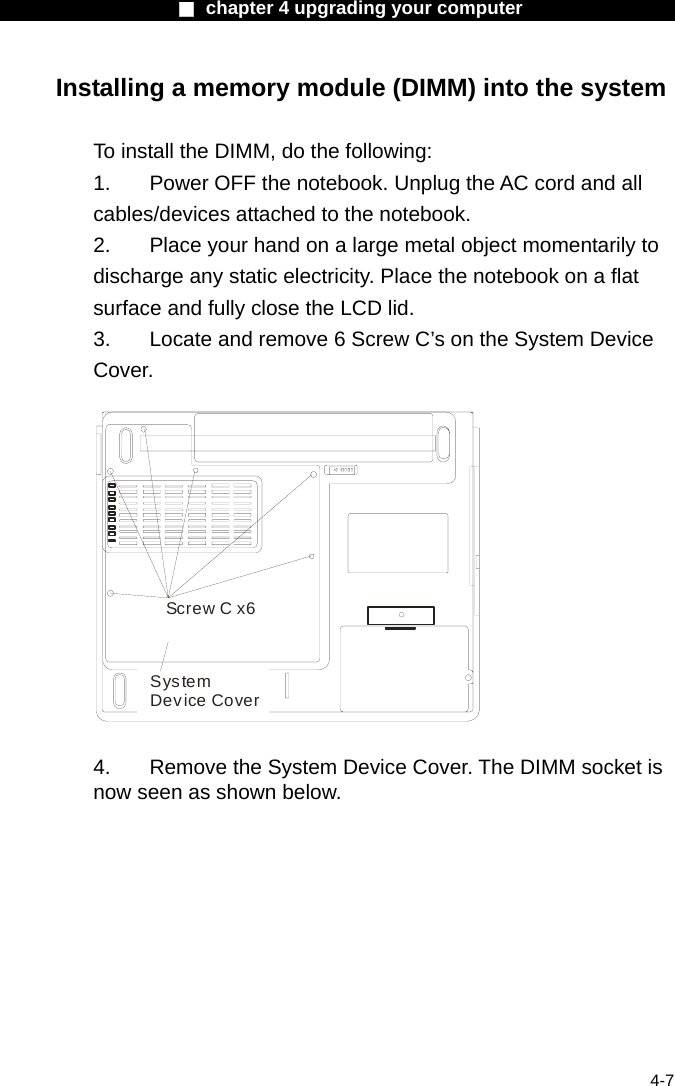                    ■ chapter 4 upgrading your computer                   4-7 Installing a memory module (DIMM) into the system  To install the DIMM, do the following: 1.  Power OFF the notebook. Unplug the AC cord and all cables/devices attached to the notebook. 2.  Place your hand on a large metal object momentarily to discharge any static electricity. Place the notebook on a flat surface and fully close the LCD lid. 3.  Locate and remove 6 Screw C&rsquo;s on the System Device Cover.  Screw C x6System Device Cover  4.    Remove the System Device Cover. The DIMM socket is now seen as shown below. 