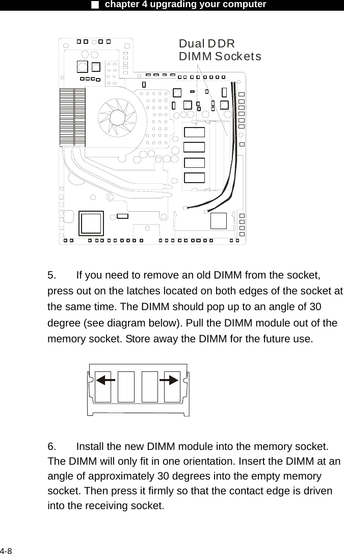                    ■ chapter 4 upgrading your computer                   4-8 Dual DDRDIMM Sockets  5.  If you need to remove an old DIMM from the socket, press out on the latches located on both edges of the socket at the same time. The DIMM should pop up to an angle of 30 degree (see diagram below). Pull the DIMM module out of the memory socket. Store away the DIMM for the future use.    6.  Install the new DIMM module into the memory socket.   The DIMM will only fit in one orientation. Insert the DIMM at an angle of approximately 30 degrees into the empty memory socket. Then press it firmly so that the contact edge is driven into the receiving socket. 