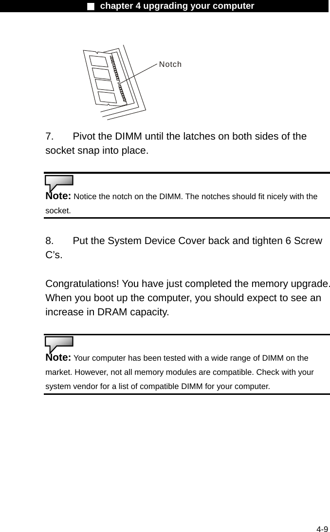                    ■ chapter 4 upgrading your computer                   4-9 Notch 7.  Pivot the DIMM until the latches on both sides of the socket snap into place.   Note: Notice the notch on the DIMM. The notches should fit nicely with the socket.   8.    Put the System Device Cover back and tighten 6 Screw C&rsquo;s.  Congratulations! You have just completed the memory upgrade. When you boot up the computer, you should expect to see an increase in DRAM capacity.   Note: Your computer has been tested with a wide range of DIMM on the market. However, not all memory modules are compatible. Check with your system vendor for a list of compatible DIMM for your computer.     