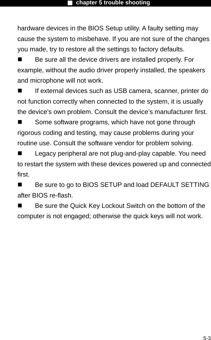                        ■ chapter 5 trouble shooting                        5-3 hardware devices in the BIOS Setup utility. A faulty setting may cause the system to misbehave. If you are not sure of the changes you made, try to restore all the settings to factory defaults.   Be sure all the device drivers are installed properly. For example, without the audio driver properly installed, the speakers and microphone will not work.   If external devices such as USB camera, scanner, printer do not function correctly when connected to the system, it is usually the device&rsquo;s own problem. Consult the device&rsquo;s manufacturer first.   Some software programs, which have not gone through rigorous coding and testing, may cause problems during your routine use. Consult the software vendor for problem solving.   Legacy peripheral are not plug-and-play capable. You need to restart the system with these devices powered up and connected first.   Be sure to go to BIOS SETUP and load DEFAULT SETTING after BIOS re-flash.   Be sure the Quick Key Lockout Switch on the bottom of the computer is not engaged; otherwise the quick keys will not work. 