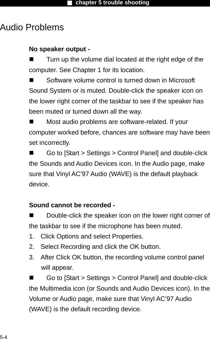                        ■ chapter 5 trouble shooting                        5-4 Audio Problems  No speaker output -   Turn up the volume dial located at the right edge of the computer. See Chapter 1 for its location.   Software volume control is turned down in Microsoft Sound System or is muted. Double-click the speaker icon on the lower right corner of the taskbar to see if the speaker has been muted or turned down all the way.   Most audio problems are software-related. If your computer worked before, chances are software may have been set incorrectly.   Go to [Start > Settings > Control Panel] and double-click the Sounds and Audio Devices icon. In the Audio page, make sure that Vinyl AC&rsquo;97 Audio (WAVE) is the default playback device.  Sound cannot be recorded -   Double-click the speaker icon on the lower right corner of the taskbar to see if the microphone has been muted. 1.  Click Options and select Properties. 2.  Select Recording and click the OK button. 3.  After Click OK button, the recording volume control panel will appear.   Go to [Start > Settings > Control Panel] and double-click the Multimedia icon (or Sounds and Audio Devices icon). In the Volume or Audio page, make sure that Vinyl AC&rsquo;97 Audio (WAVE) is the default recording device.  